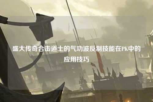 盛大传奇合击道士的气功波反制技能在PK中的应用技巧 盛大传奇合击道士的气功波反制技能在PK中的应用技巧