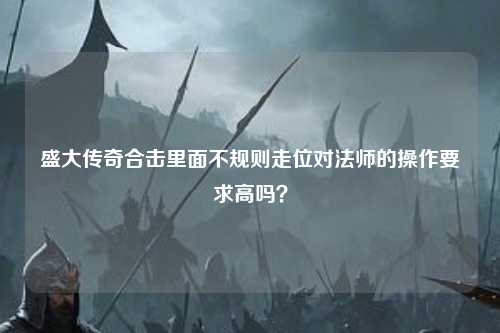 盛大传奇合击里面不规则走位对法师的操作要求高吗? 盛大传奇合击里面不规则走位对法师的操作要求高吗?